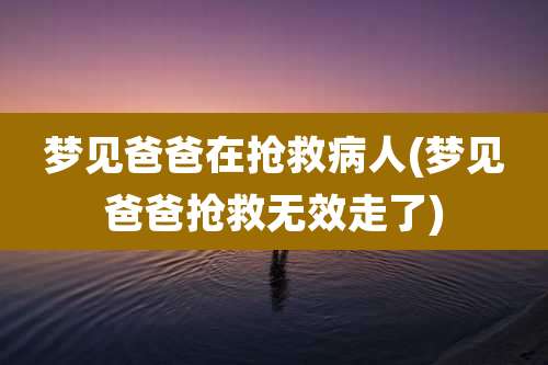 梦见爸爸在抢救病人(梦见爸爸抢救无效走了)