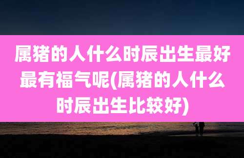 属猪的人什么时辰出生最好最有福气呢(属猪的人什么时辰出生比较好)