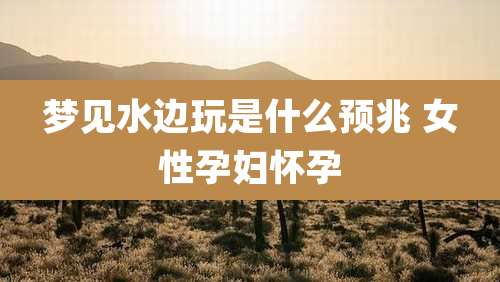 梦见水边玩是什么预兆 女性孕妇怀孕