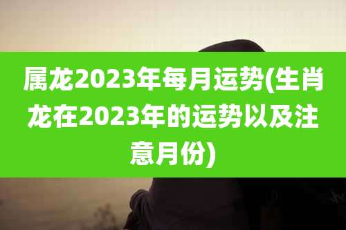 属龙2023年每月运势(生肖龙在2023年的运势以及注意月份)