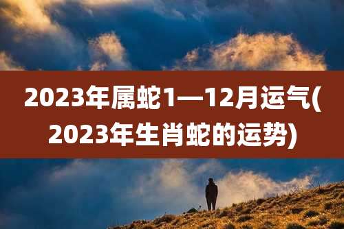 2023年属蛇1—12月运气(2023年生肖蛇的运势)