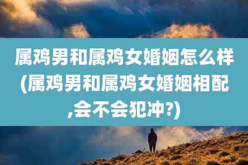 属鸡男和属鸡女婚姻怎么样(属鸡男和属鸡女婚姻相配,会不会犯冲?)