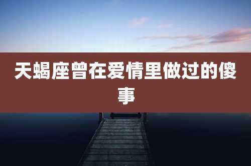 天蝎座曾在爱情里做过的傻事