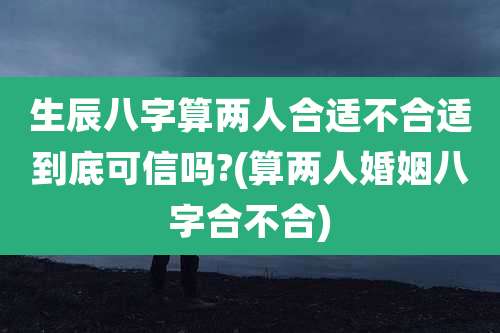 生辰八字算两人合适不合适到底可信吗?(算两人婚姻八字合不合)