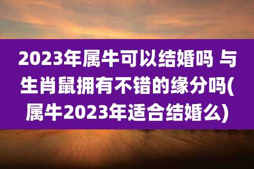 2023年属牛可以结婚吗 与生肖鼠拥有不错的缘分吗(属牛2023年适合结婚么)
