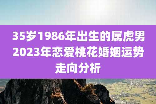 35岁1986年出生的属虎男2023年恋爱桃花婚姻运势走向分析