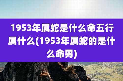 1953年属蛇是什么命五行属什么(1953年属蛇的是什么命男)