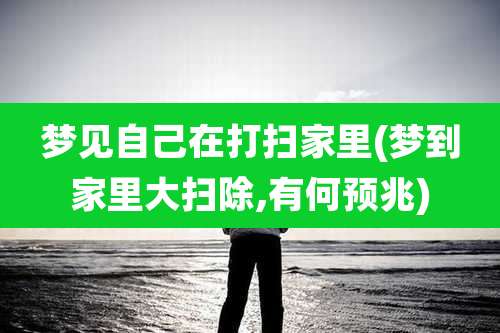 梦见自己在打扫家里(梦到家里大扫除,有何预兆)