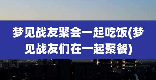 梦见战友聚会一起吃饭(梦见战友们在一起聚餐)