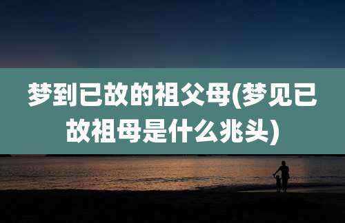 梦到已故的祖父母(梦见已故祖母是什么兆头)