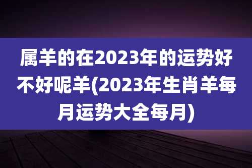 属羊的在2023年的运势好不好呢羊(2023年生肖羊每月运势大全每月)
