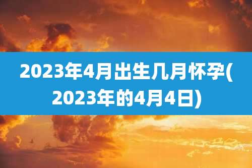 2023年4月出生几月怀孕(2023年的4月4日)