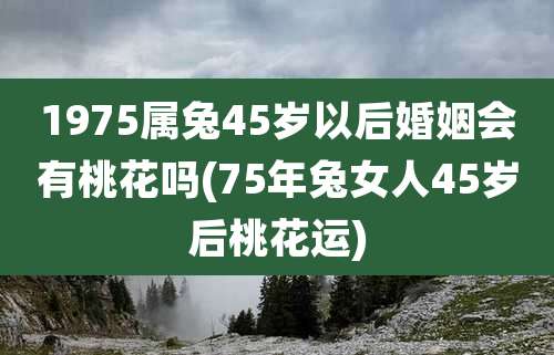 1975属兔45岁以后婚姻会有桃花吗(75年兔女人45岁后桃花运)
