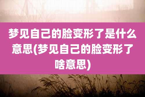 梦见自己的脸变形了是什么意思(梦见自己的脸变形了啥意思)