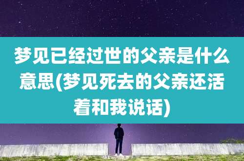 梦见已经过世的父亲是什么意思(梦见死去的父亲还活着和我说话)