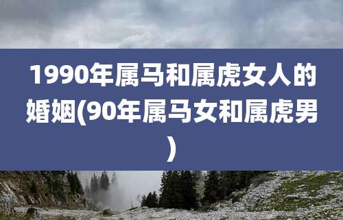 1990年属马和属虎女人的婚姻(90年属马女和属虎男)