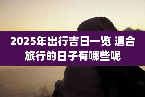 2025年出行吉日一览 适合旅行的日子有哪些呢