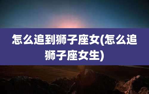 怎么追到狮子座女(怎么追狮子座女生)