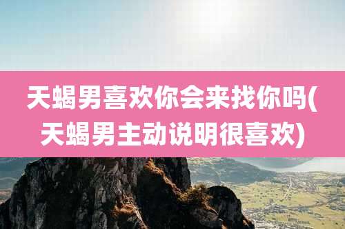 天蝎男喜欢你会来找你吗(天蝎男主动说明很喜欢)