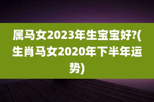属马女2023年生宝宝好?(生肖马女2020年下半年运势)
