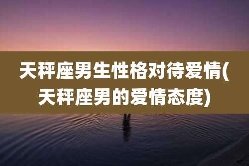 天秤座男生性格对待爱情(天秤座男的爱情态度)