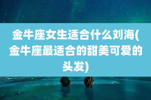 金牛座女生适合什么刘海(金牛座最适合的甜美可爱的头发)