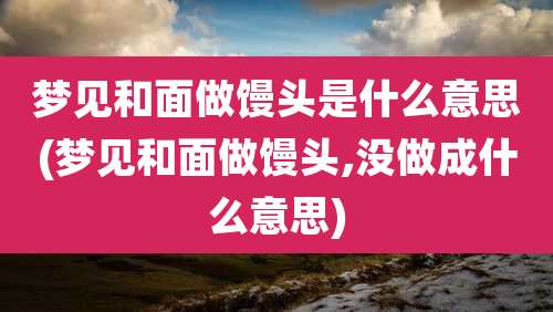 梦见和面做馒头是什么意思(梦见和面做馒头,没做成什么意思)