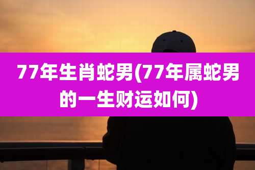 77年生肖蛇男(77年属蛇男的一生财运如何)