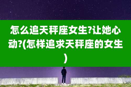 怎么追天秤座女生?让她心动?(怎样追求天秤座的女生)