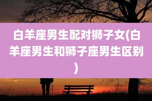 白羊座男生配对狮子女(白羊座男生和狮子座男生区别)