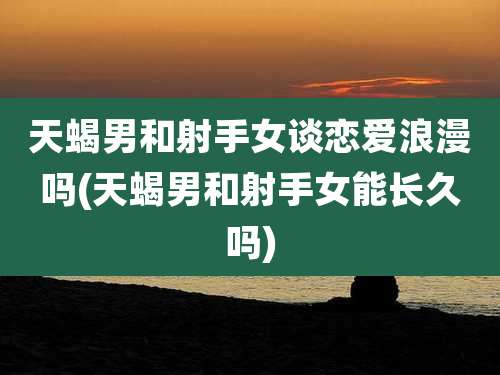天蝎男和射手女谈恋爱浪漫吗(天蝎男和射手女能长久吗)