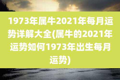 1973年属牛2021年每月运势详解大全(属牛的2021年运势如何1973年出生每月运势)