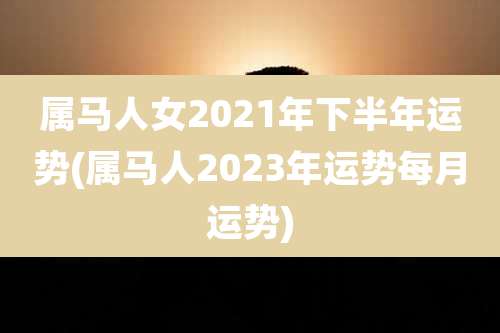 属马人女2021年下半年运势(属马人2023年运势每月运势)