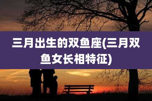 三月出生的双鱼座(三月双鱼女长相特征)