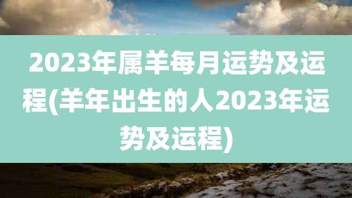 2023年属羊每月运势及运程(羊年出生的人2023年运势及运程)