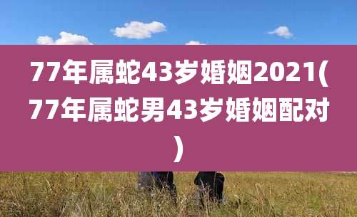 77年属蛇43岁婚姻2021(77年属蛇男43岁婚姻配对)