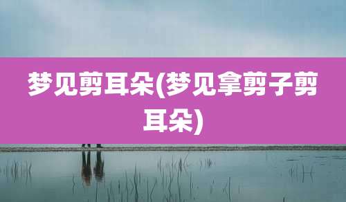 梦见剪耳朵(梦见拿剪子剪耳朵)