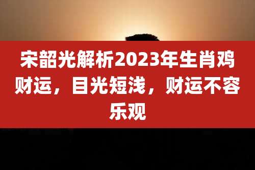 宋韶光解析2023年生肖鸡财运，目光短浅，财运不容乐观