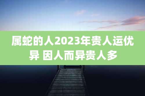 属蛇的人2023年贵人运优异 因人而异贵人多