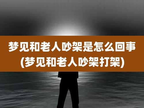 梦见和老人吵架是怎么回事(梦见和老人吵架打架)