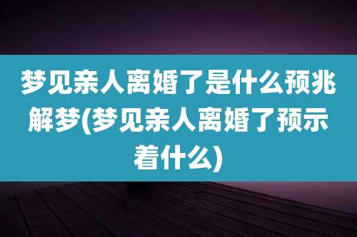 梦见亲人离婚了是什么预兆解梦(梦见亲人离婚了预示着什么)