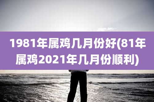 1981年属鸡几月份好(81年属鸡2021年几月份顺利)