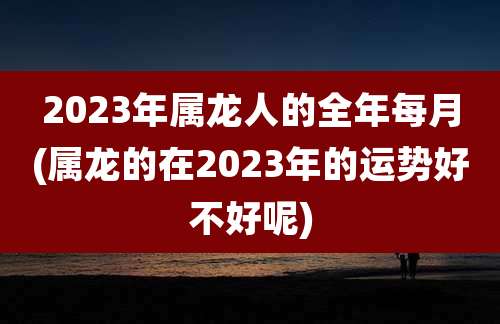 2023年属龙人的全年每月(属龙的在2023年的运势好不好呢)