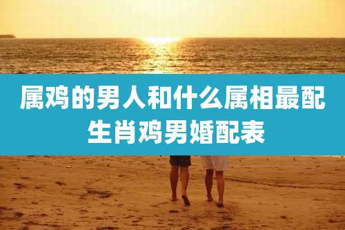 属鸡的男人和什么属相最配 生肖鸡男婚配表