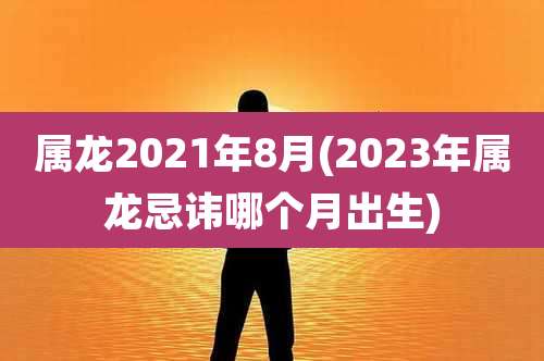 属龙2021年8月(2023年属龙忌讳哪个月出生)