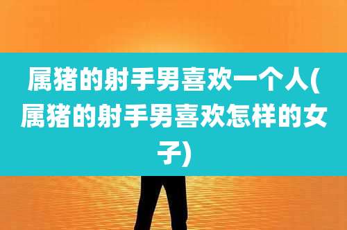 属猪的射手男喜欢一个人(属猪的射手男喜欢怎样的女子)