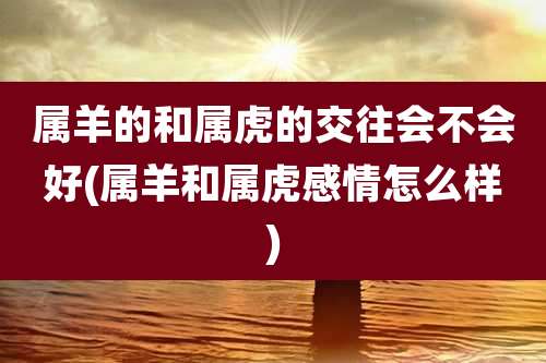 属羊的和属虎的交往会不会好(属羊和属虎感情怎么样)