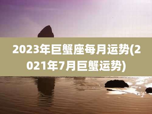 2023年巨蟹座每月运势(2021年7月巨蟹运势)