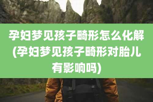 孕妇梦见孩子畸形怎么化解(孕妇梦见孩子畸形对胎儿有影响吗)