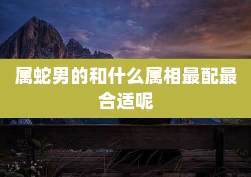 属蛇男的和什么属相最配最合适呢